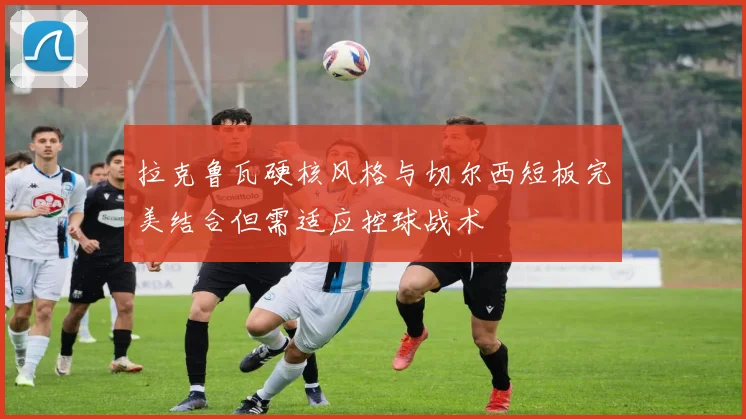 拉克鲁瓦硬核风格与切尔西短板完美结合但需适应控球战术