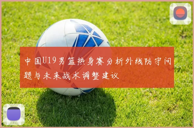 中国U19男篮热身赛分析外线防守问题与未来战术调整建议