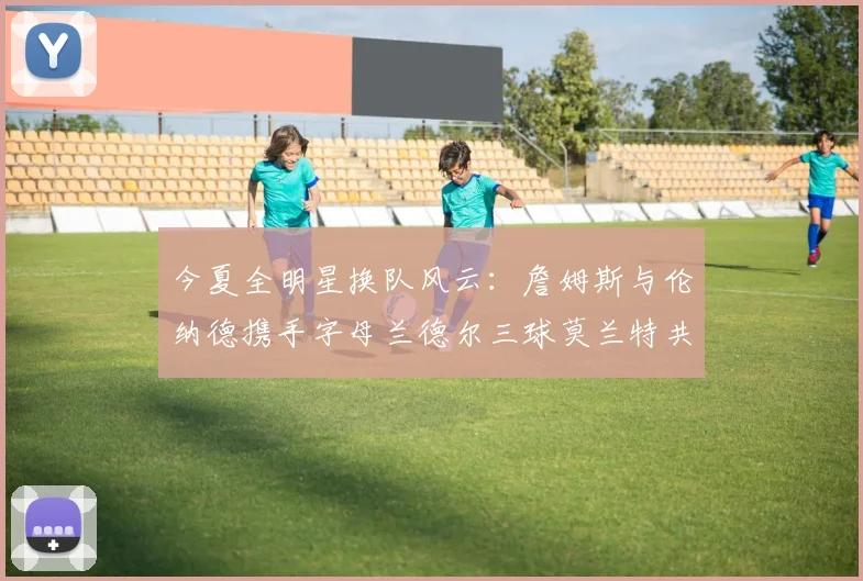 今夏全明星换队风云：詹姆斯与伦纳德携手字母兰德尔三球莫兰特共创辉煌