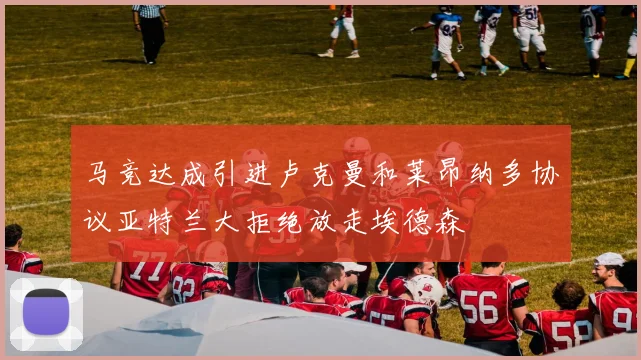 马竞达成引进卢克曼和莱昂纳多协议亚特兰大拒绝放走埃德森