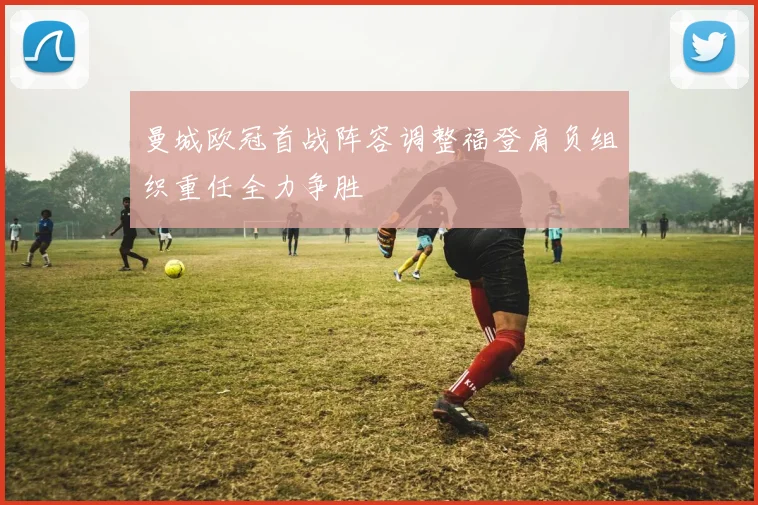 曼城欧冠首战阵容调整福登肩负组织重任全力争胜