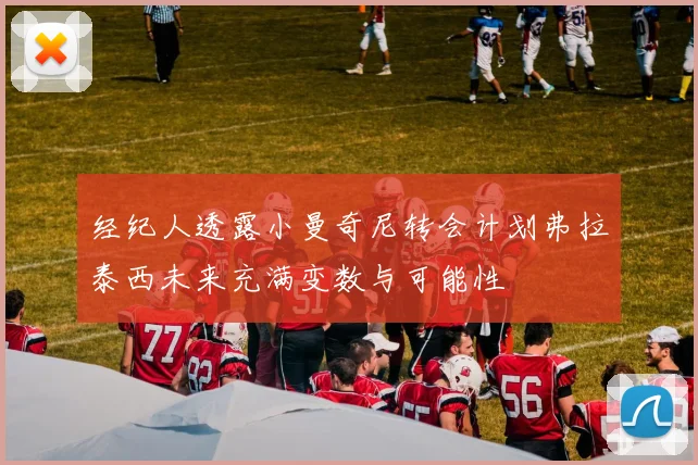 经纪人透露小曼奇尼转会计划弗拉泰西未来充满变数与可能性