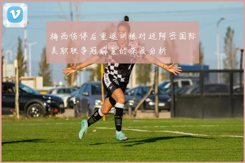 梅西伤停后重返训练对迈阿密国际美职联争冠前景的深度分析
