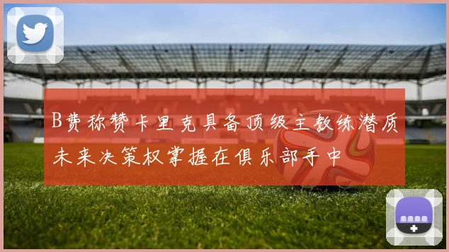 B费称赞卡里克具备顶级主教练潜质未来决策权掌握在俱乐部手中