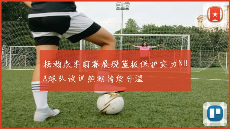杨瀚森季前赛展现篮板保护实力NBA球队试训热潮持续升温