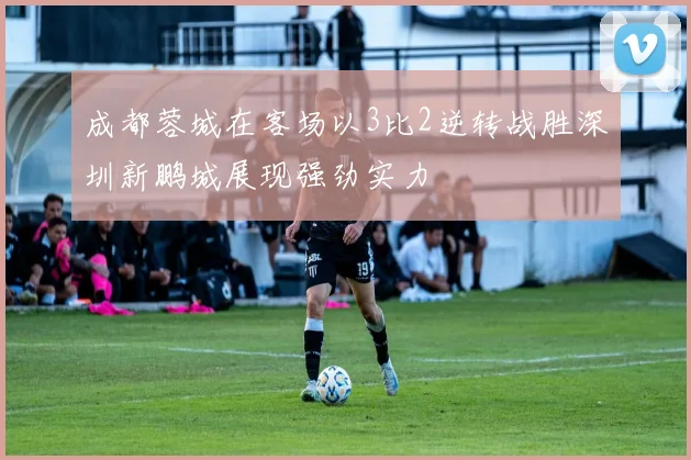 成都蓉城在客场以3比2逆转战胜深圳新鹏城展现强劲实力