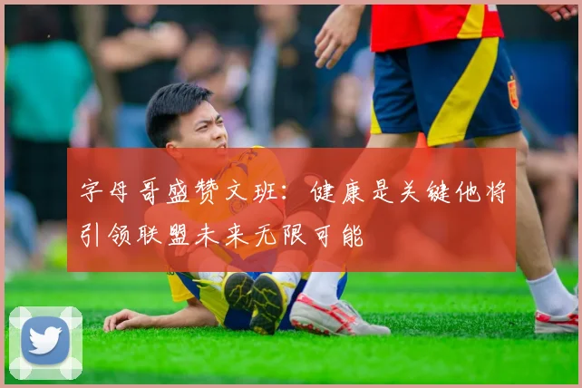 字母哥盛赞文班：健康是关键他将引领联盟未来无限可能