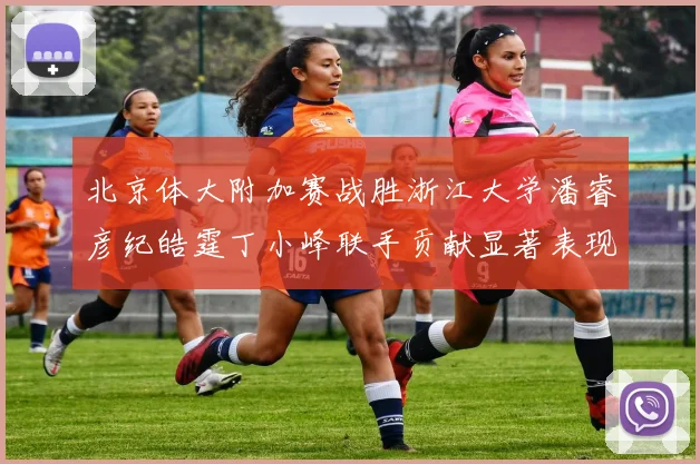北京体大附加赛战胜浙江大学潘睿彦纪皓霆丁小峰联手贡献显著表现