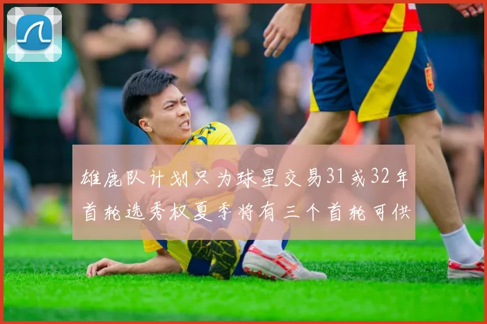 雄鹿队计划只为球星交易31或32年首轮选秀权夏季将有三个首轮可供交易