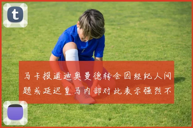 马卡报道迪奥曼德转会因经纪人问题或延迟皇马内部对此表示强烈不满
