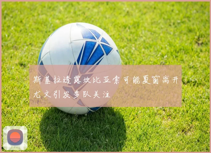 斯基拉透露坎比亚索可能夏窗离开尤文引发多队关注