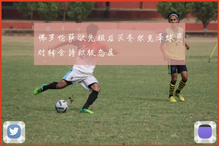 佛罗伦萨欲先租后买齐尔克泽球员对转会持积极态度