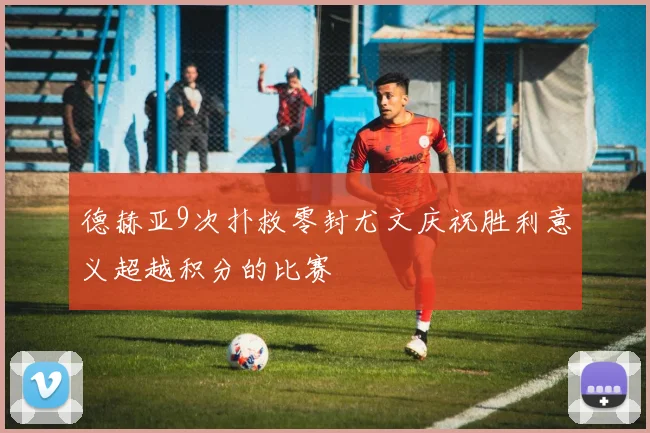 德赫亚9次扑救零封尤文庆祝胜利意义超越积分的比赛