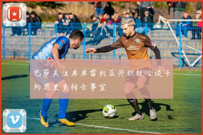 巴萨关注库库雷利亚并积极洽谈卡约恩里克转会事宜