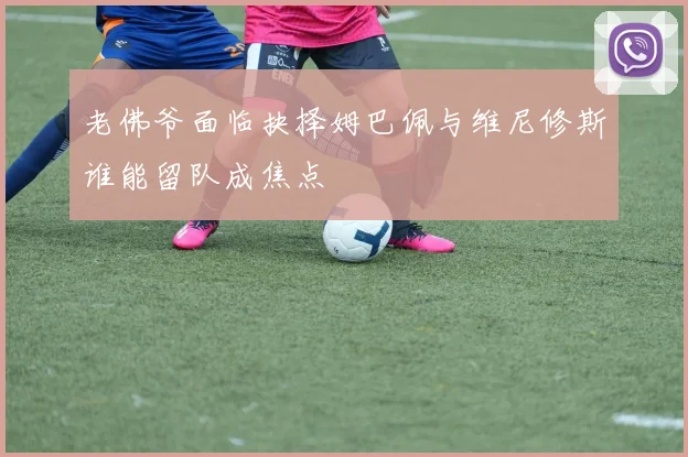 老佛爷面临抉择姆巴佩与维尼修斯谁能留队成焦点