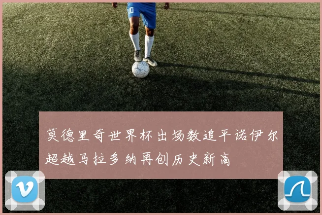 莫德里奇世界杯出场数追平诺伊尔超越马拉多纳再创历史新高
