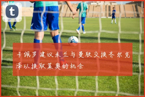 卡佩罗建议米兰与曼联交换齐尔克泽以换取莱奥的机会