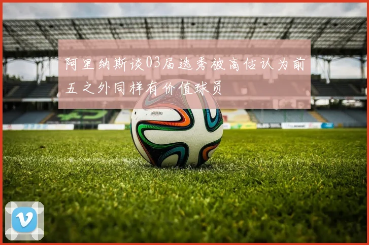阿里纳斯谈03届选秀被高估认为前五之外同样有价值球员