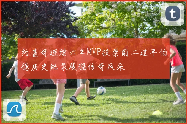 约基奇连续六年MVP投票前二追平伯德历史纪录展现传奇风采