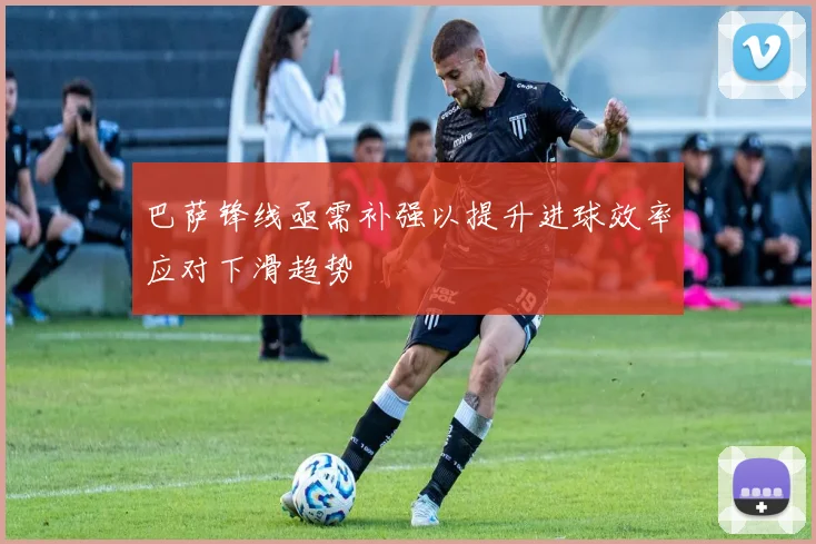 巴萨锋线亟需补强以提升进球效率应对下滑趋势