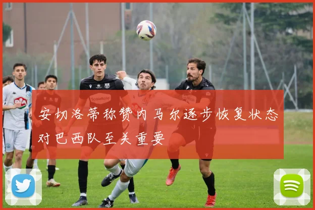 安切洛蒂称赞内马尔逐步恢复状态对巴西队至关重要