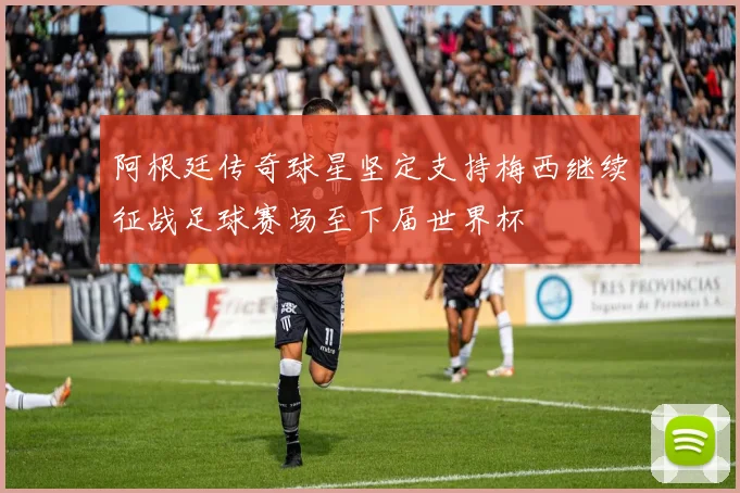 阿根廷传奇球星坚定支持梅西继续征战足球赛场至下届世界杯