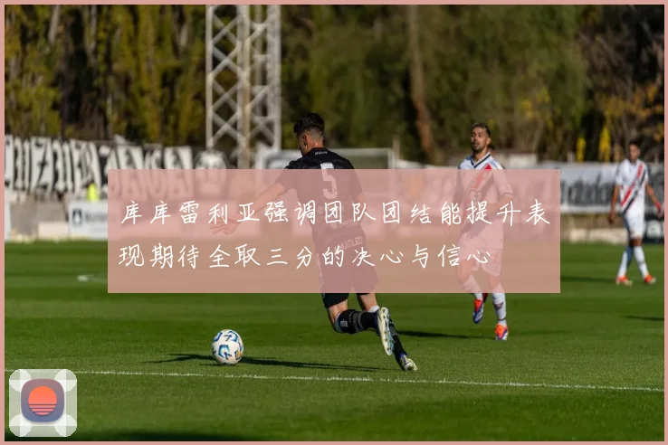 库库雷利亚强调团队团结能提升表现期待全取三分的决心与信心