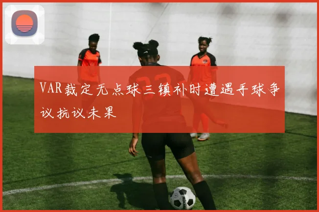VAR裁定无点球三镇补时遭遇手球争议抗议未果