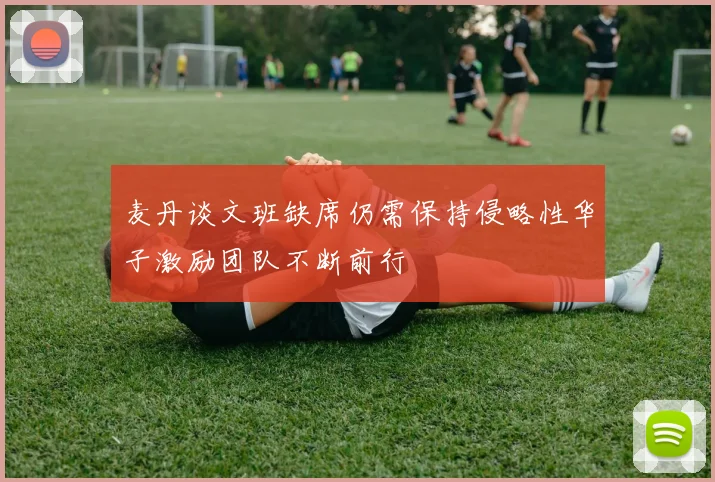 麦丹谈文班缺席仍需保持侵略性华子激励团队不断前行