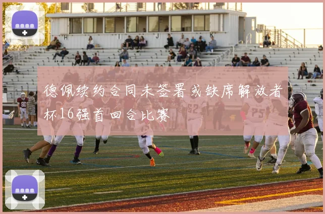 德佩续约合同未签署或缺席解放者杯16强首回合比赛