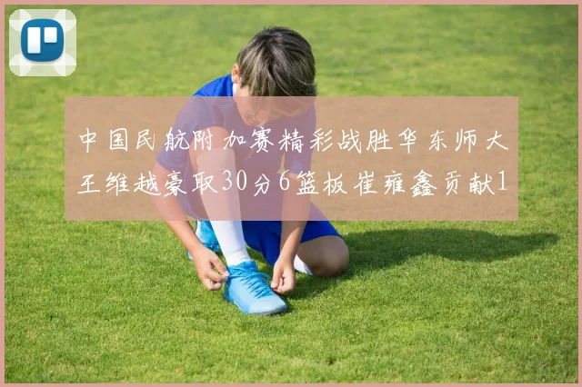 中国民航附加赛精彩战胜华东师大王维越豪取30分6篮板崔雍鑫贡献12分13篮板15助攻