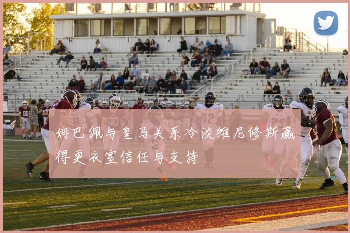 姆巴佩与皇马关系冷淡维尼修斯赢得更衣室信任与支持