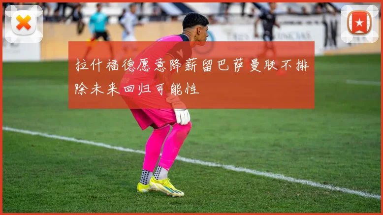 拉什福德愿意降薪留巴萨曼联不排除未来回归可能性