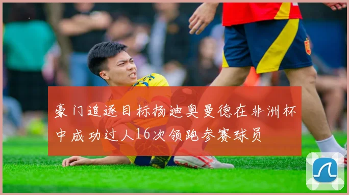 豪门追逐目标扬迪奥曼德在非洲杯中成功过人16次领跑参赛球员