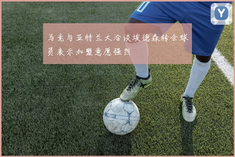 马竞与亚特兰大洽谈埃德森转会球员表示加盟意愿强烈