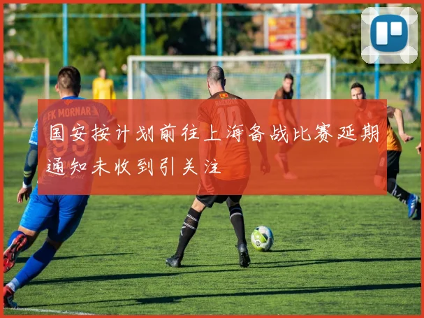 国安按计划前往上海备战比赛延期通知未收到引关注