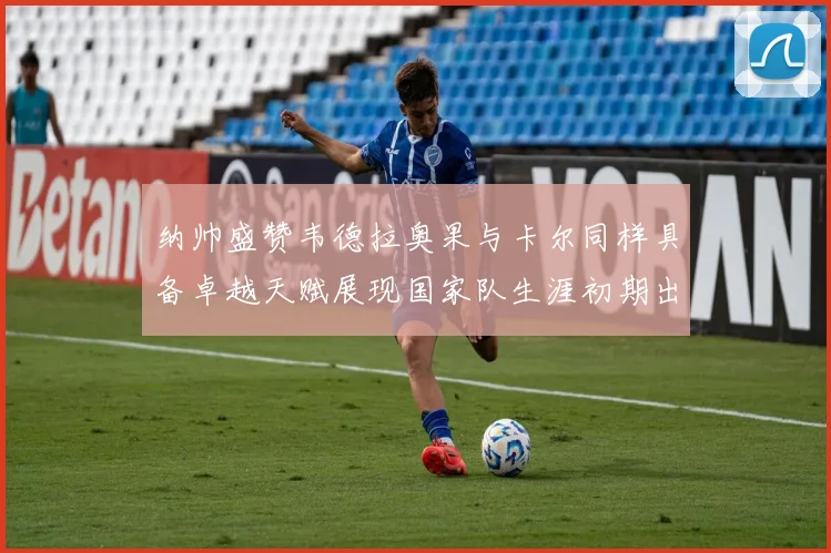 纳帅盛赞韦德拉奥果与卡尔同样具备卓越天赋展现国家队生涯初期出色表现