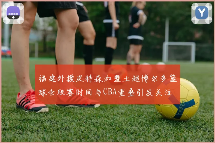 福建外援皮特森加盟土超博尔多篮球会联赛时间与CBA重叠引发关注