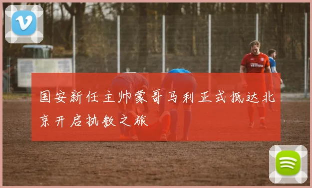 国安新任主帅蒙哥马利正式抵达北京开启执教之旅