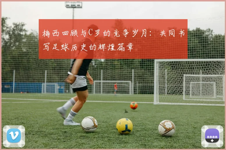 梅西回顾与C罗的竞争岁月：共同书写足球历史的辉煌篇章