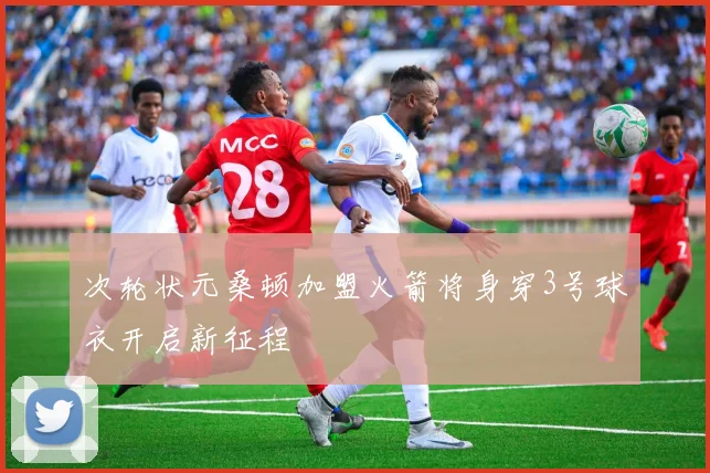 次轮状元桑顿加盟火箭将身穿3号球衣开启新征程