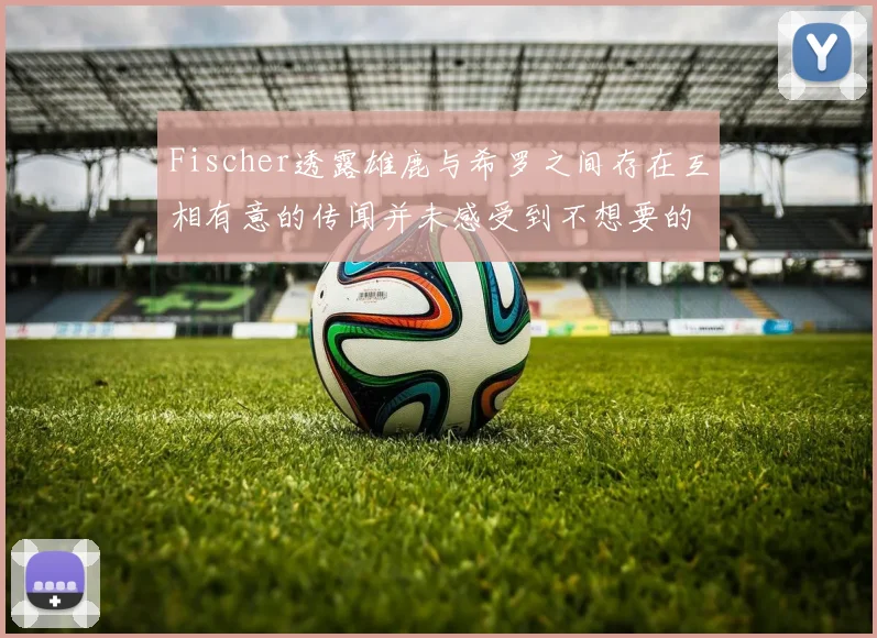 Fischer透露雄鹿与希罗之间存在互相有意的传闻并未感受到不想要的迹象